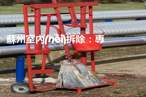 蘇州室內(nèi)拆除：專業(yè)高效，安全環(huán)保一站式服務